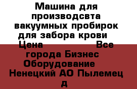 Машина для производсвта вакуумных пробирок для забора крови › Цена ­ 1 000 000 - Все города Бизнес » Оборудование   . Ненецкий АО,Пылемец д.